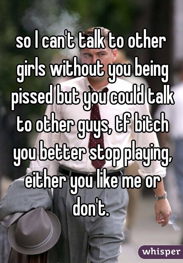 so I can't talk to other girls without you being pissed but you could talk to other guys, tf bitch you better stop playing, either you like me or don't. 