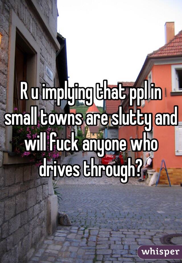 R u implying that ppl in small towns are slutty and will fuck anyone who drives through?