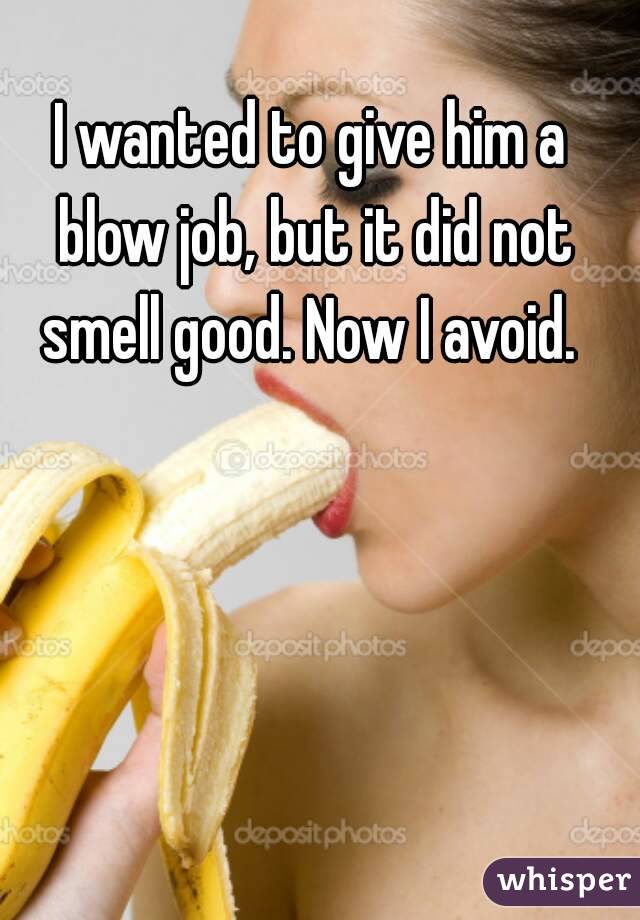 I wanted to give him a blow job, but it did not smell good. Now I avoid. 