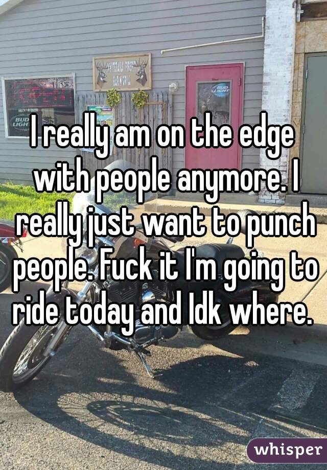I really am on the edge with people anymore. I really just want to punch people. Fuck it I'm going to ride today and Idk where. 