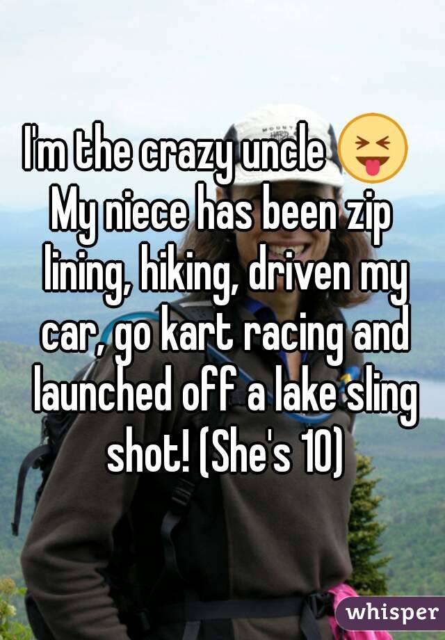 I'm the crazy uncle 😝 
My niece has been zip lining, hiking, driven my car, go kart racing and launched off a lake sling shot! (She's 10)