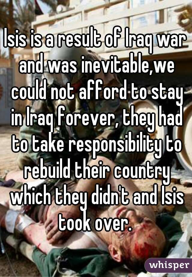 Isis is a result of Iraq war and was inevitable,we could not afford to stay in Iraq forever, they had to take responsibility to rebuild their country which they didn't and Isis took over. 