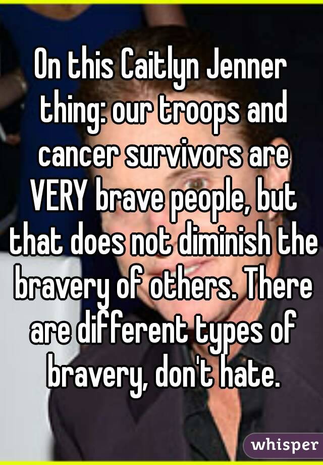 On this Caitlyn Jenner thing: our troops and cancer survivors are VERY brave people, but that does not diminish the bravery of others. There are different types of bravery, don't hate.