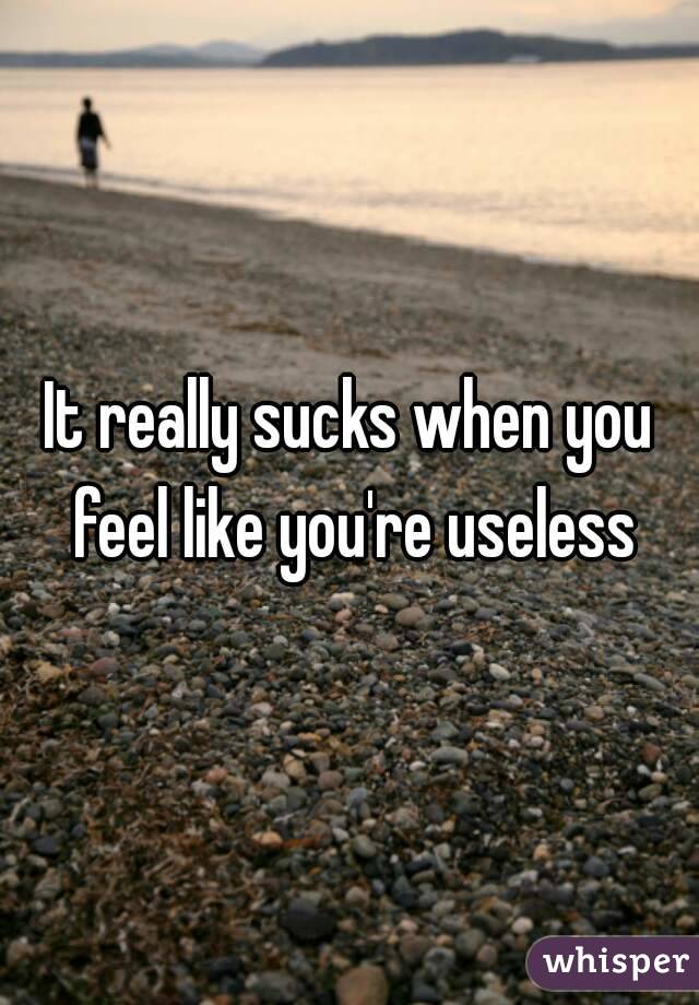 It really sucks when you feel like you're useless
