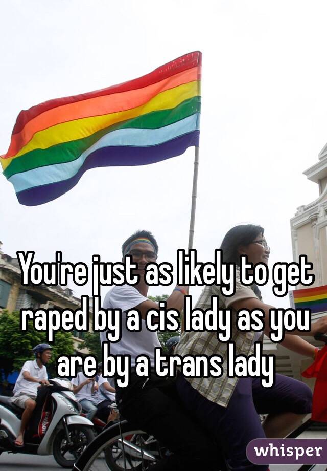 You're just as likely to get raped by a cis lady as you are by a trans lady