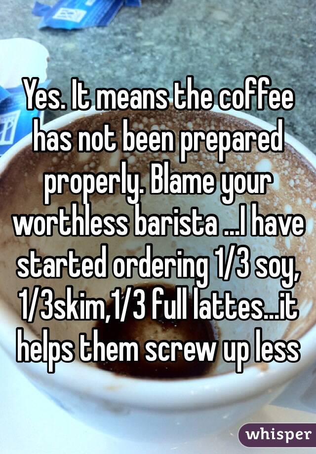 Yes. It means the coffee has not been prepared properly. Blame your worthless barista ...I have started ordering 1/3 soy,1/3skim,1/3 full lattes...it helps them screw up less