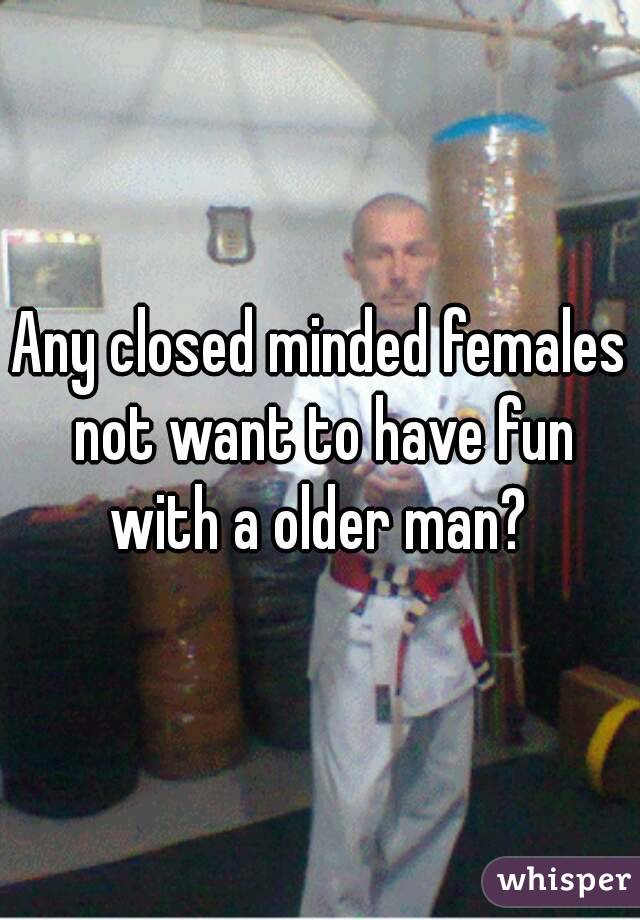 Any closed minded females not want to have fun with a older man? 