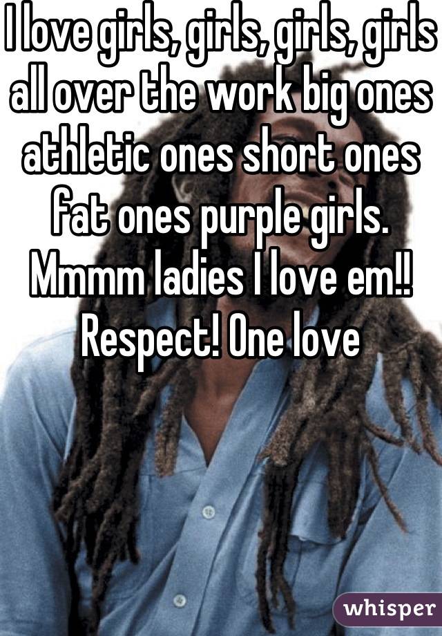 I love girls, girls, girls, girls all over the work big ones athletic ones short ones fat ones purple girls.  Mmmm ladies I love em!! Respect! One love