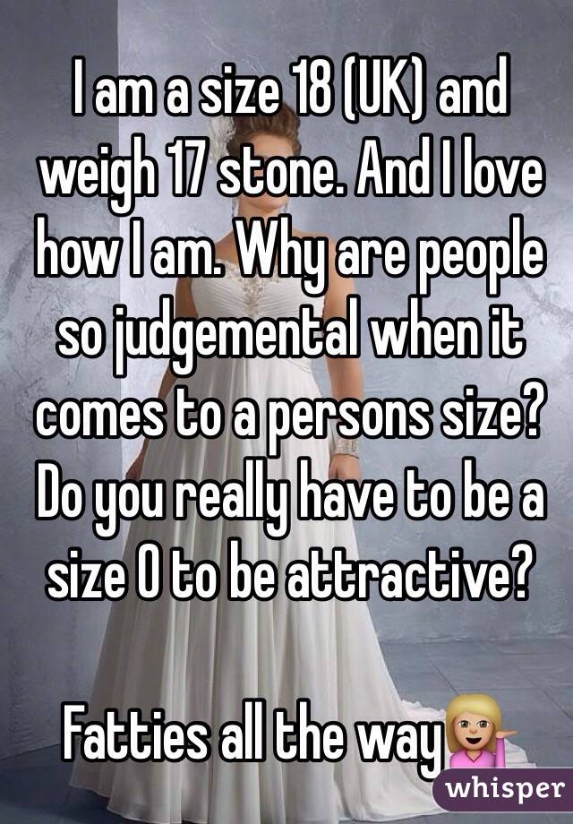 I am a size 18 (UK) and weigh 17 stone. And I love how I am. Why are people so judgemental when it comes to a persons size? Do you really have to be a size 0 to be attractive? 

Fatties all the way💁🏼