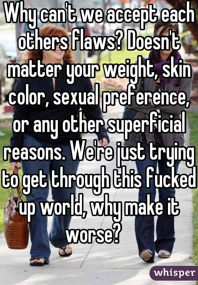 Why can't we accept each others flaws? Doesn't matter your weight, skin color, sexual preference, or any other superficial reasons. We're just trying to get through this fucked up world, why make it worse?   