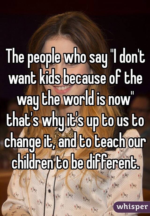 The people who say "I don't want kids because of the way the world is now" that's why it's up to us to change it, and to teach our children to be different. 