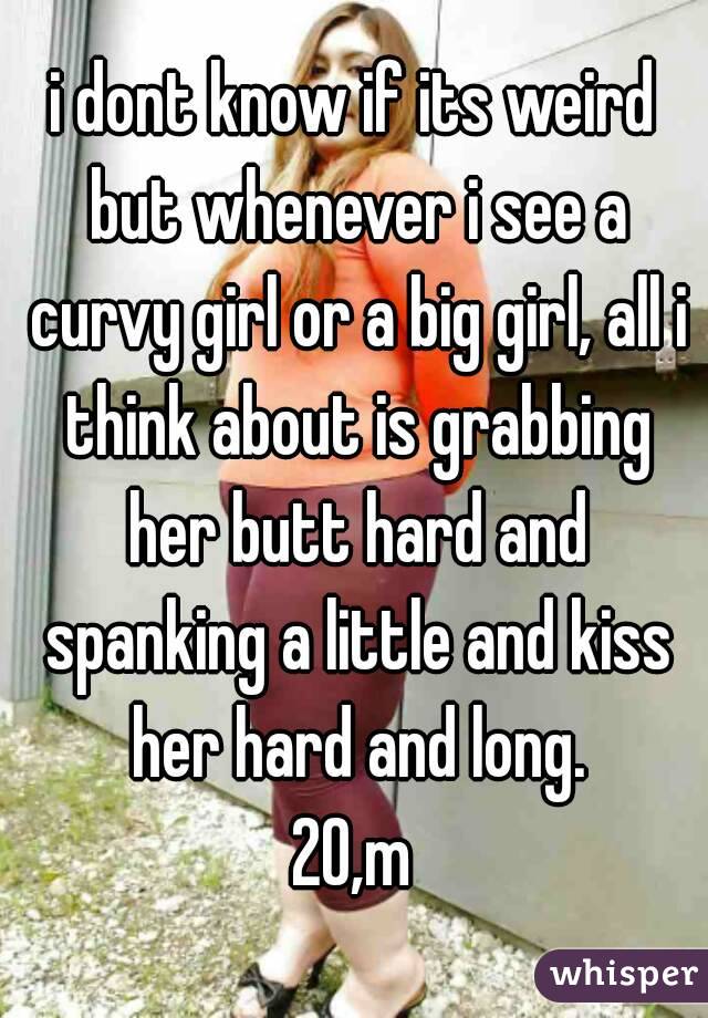 i dont know if its weird but whenever i see a curvy girl or a big girl, all i think about is grabbing her butt hard and spanking a little and kiss her hard and long.
20,m