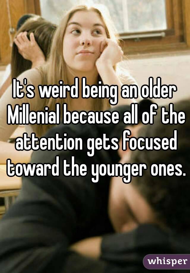 It's weird being an older Millenial because all of the attention gets focused toward the younger ones.