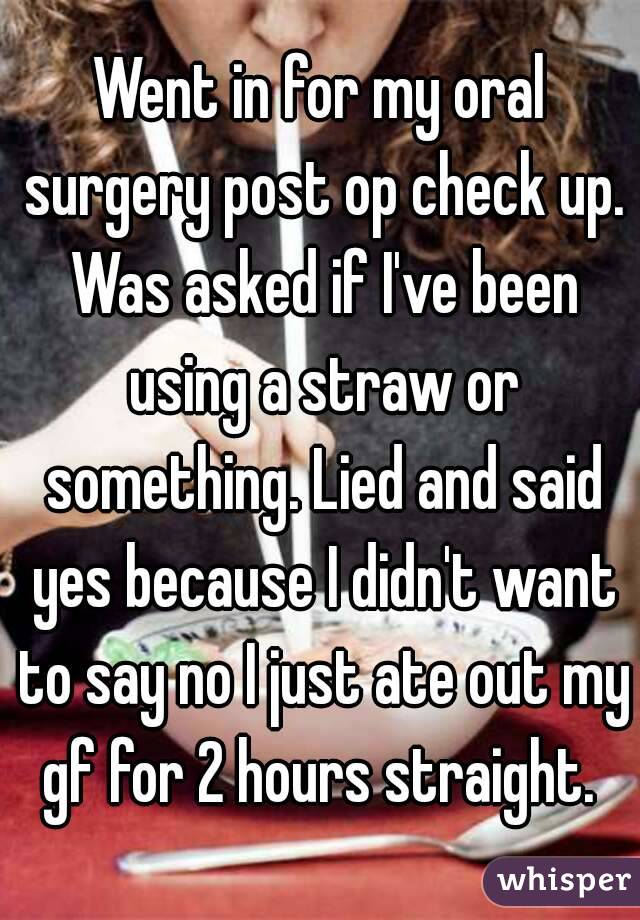 Went in for my oral surgery post op check up. Was asked if I've been using a straw or something. Lied and said yes because I didn't want to say no I just ate out my gf for 2 hours straight. 