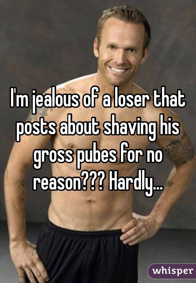 I'm jealous of a loser that posts about shaving his gross pubes for no reason??? Hardly...