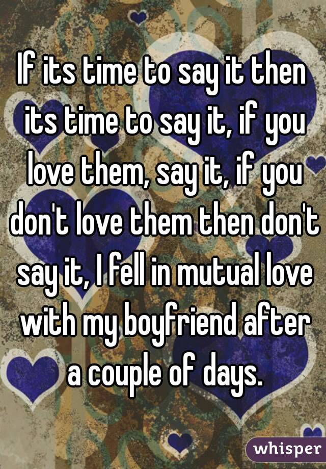 If its time to say it then its time to say it, if you love them, say it, if you don't love them then don't say it, I fell in mutual love with my boyfriend after a couple of days.