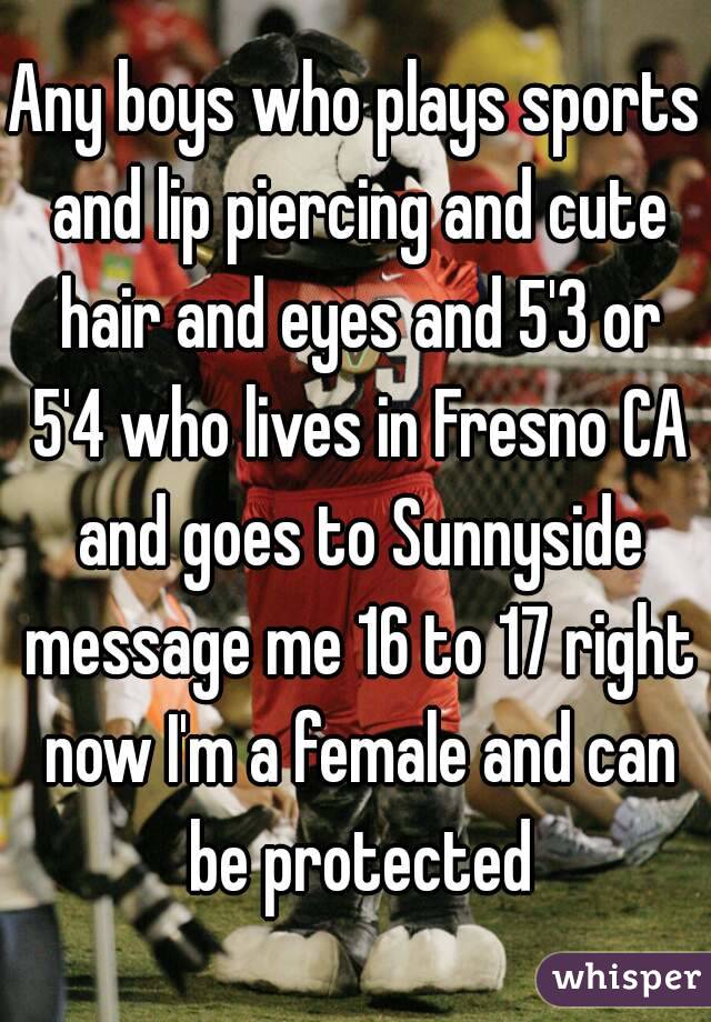 Any boys who plays sports and lip piercing and cute hair and eyes and 5'3 or 5'4 who lives in Fresno CA and goes to Sunnyside message me 16 to 17 right now I'm a female and can be protected