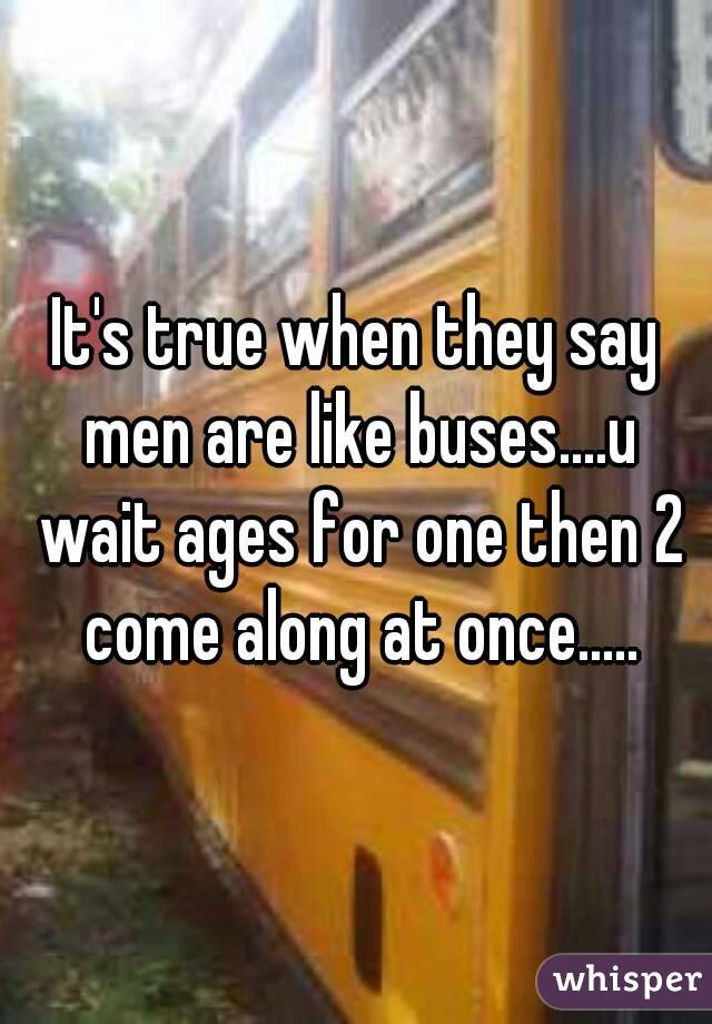 It's true when they say men are like buses....u wait ages for one then 2 come along at once.....