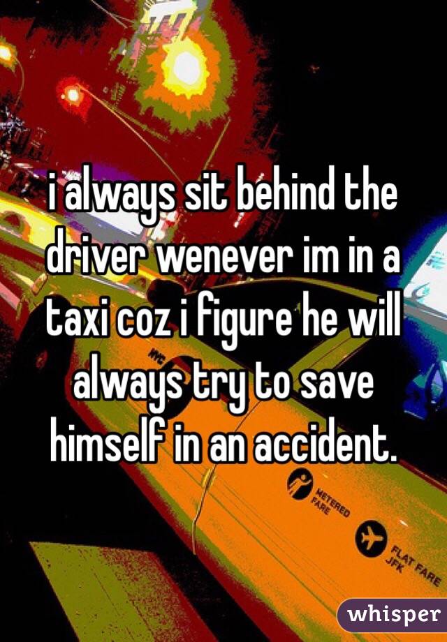 i always sit behind the driver wenever im in a taxi coz i figure he will always try to save himself in an accident.
