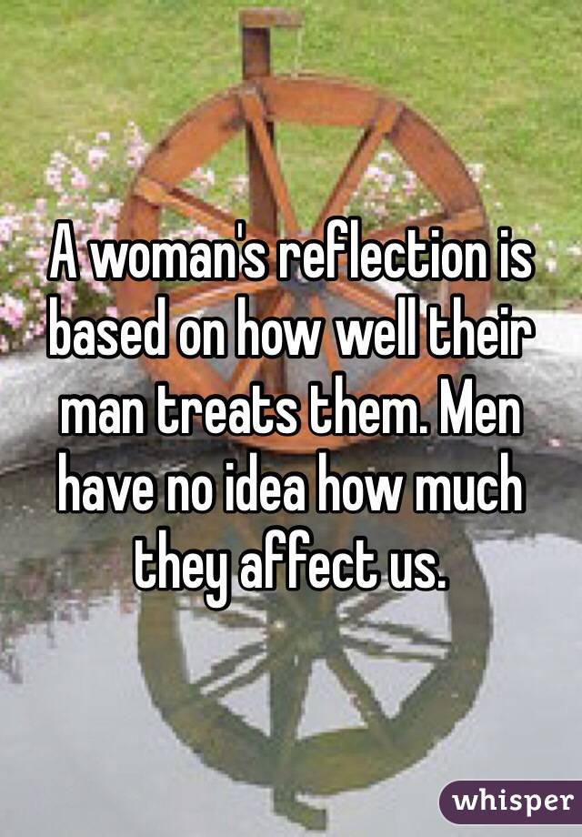 A woman's reflection is based on how well their man treats them. Men have no idea how much they affect us. 