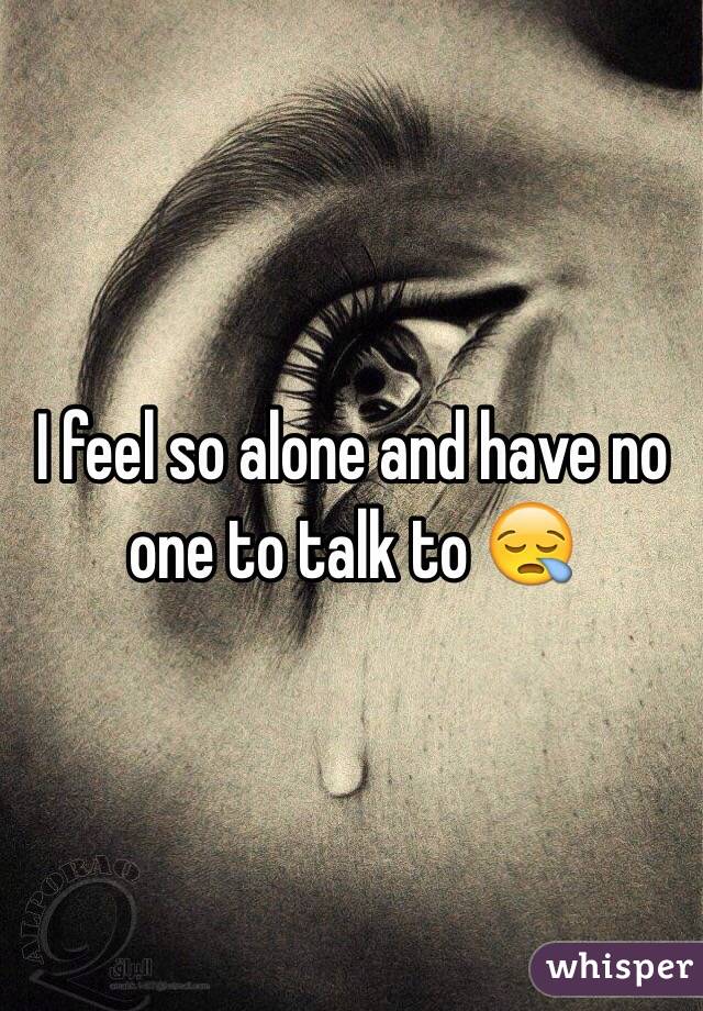 I feel so alone and have no one to talk to 😪