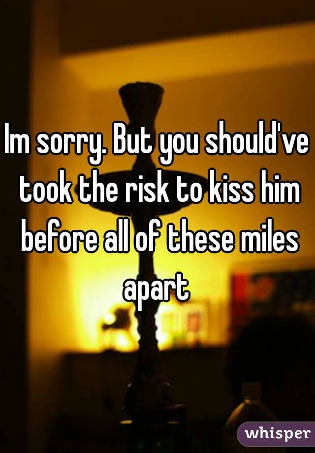 Im sorry. But you should've took the risk to kiss him before all of these miles apart 