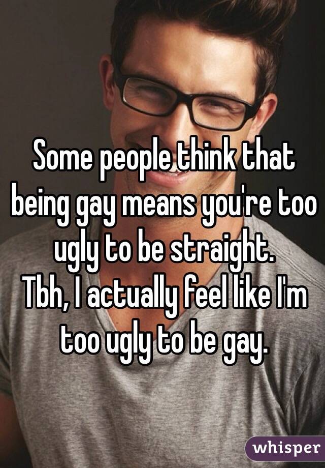 Some people think that being gay means you're too ugly to be straight.
Tbh, I actually feel like I'm too ugly to be gay.