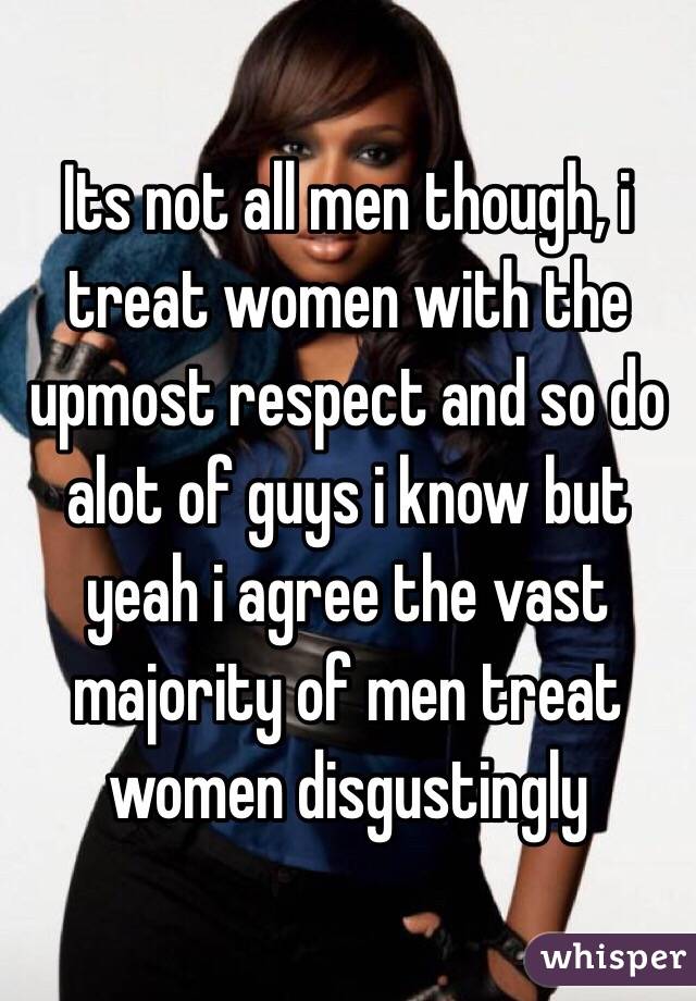 Its not all men though, i treat women with the upmost respect and so do alot of guys i know but yeah i agree the vast majority of men treat women disgustingly