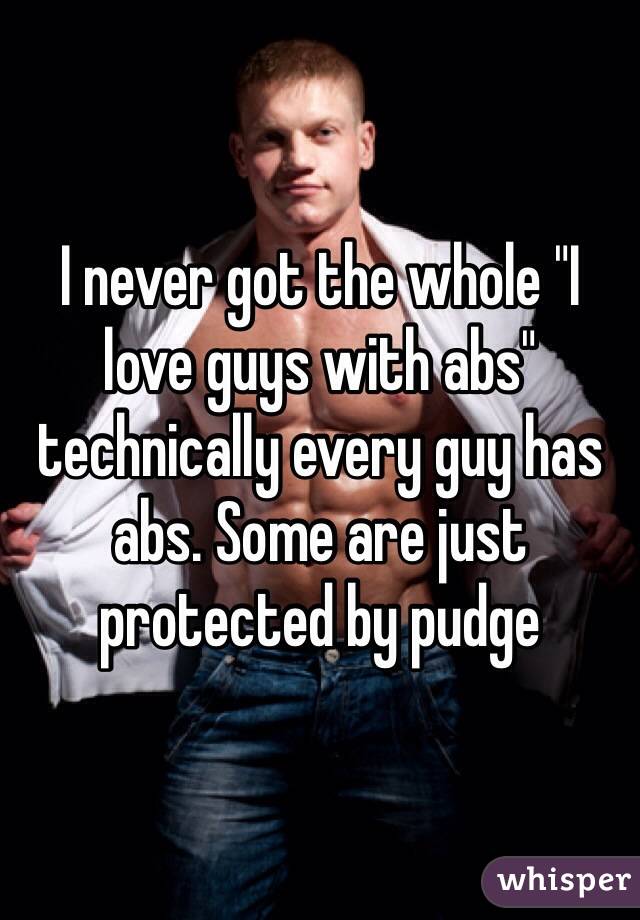 I never got the whole "I love guys with abs" technically every guy has abs. Some are just protected by pudge 