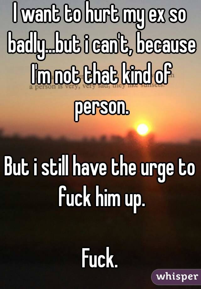 I want to hurt my ex so badly...but i can't, because I'm not that kind of person.

But i still have the urge to fuck him up.

Fuck.
