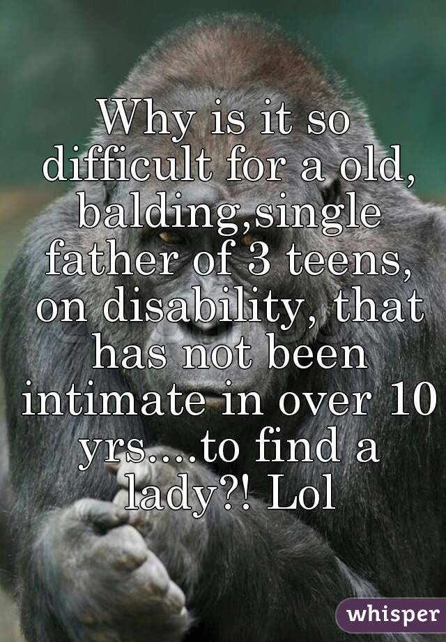 Why is it so difficult for a old, balding,single father of 3 teens, on disability, that has not been intimate in over 10 yrs....to find a lady?! Lol