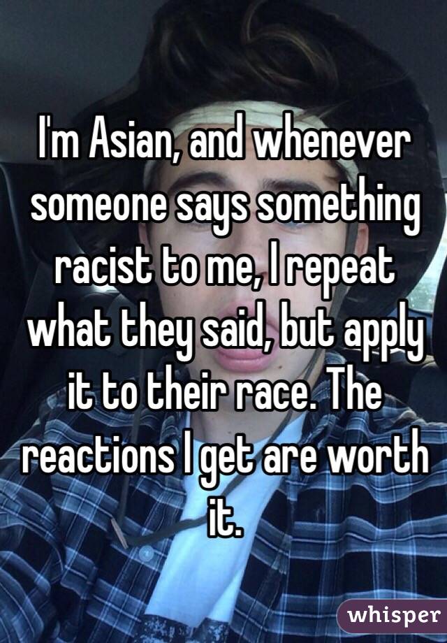 I'm Asian, and whenever someone says something racist to me, I repeat what they said, but apply it to their race. The reactions I get are worth it.
