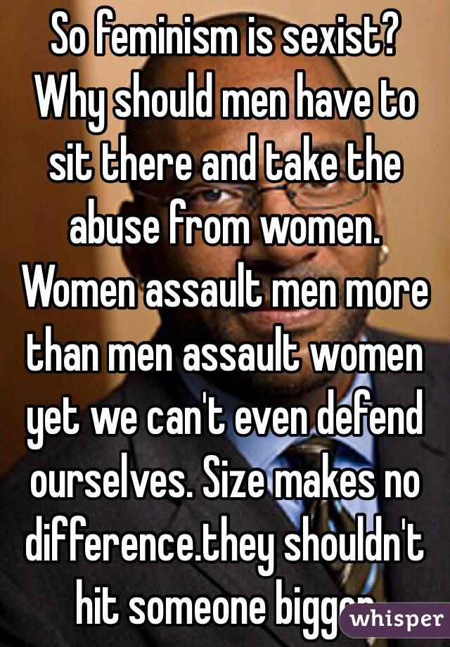 So feminism is sexist? Why should men have to sit there and take the abuse from women. Women assault men more than men assault women yet we can't even defend ourselves. Size makes no difference.they shouldn't hit someone bigger