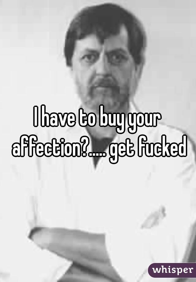 I have to buy your affection?..... get fucked