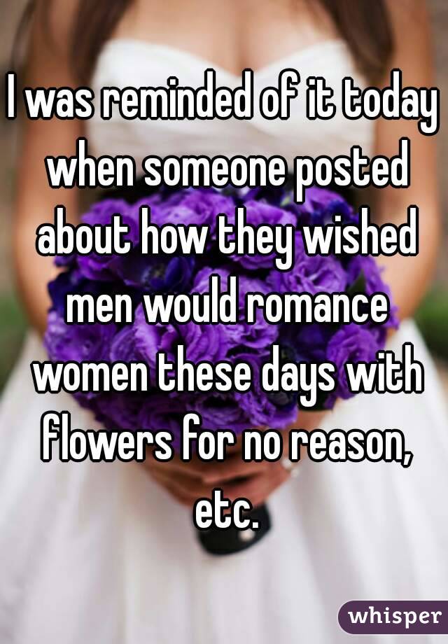 I was reminded of it today when someone posted about how they wished men would romance women these days with flowers for no reason, etc.