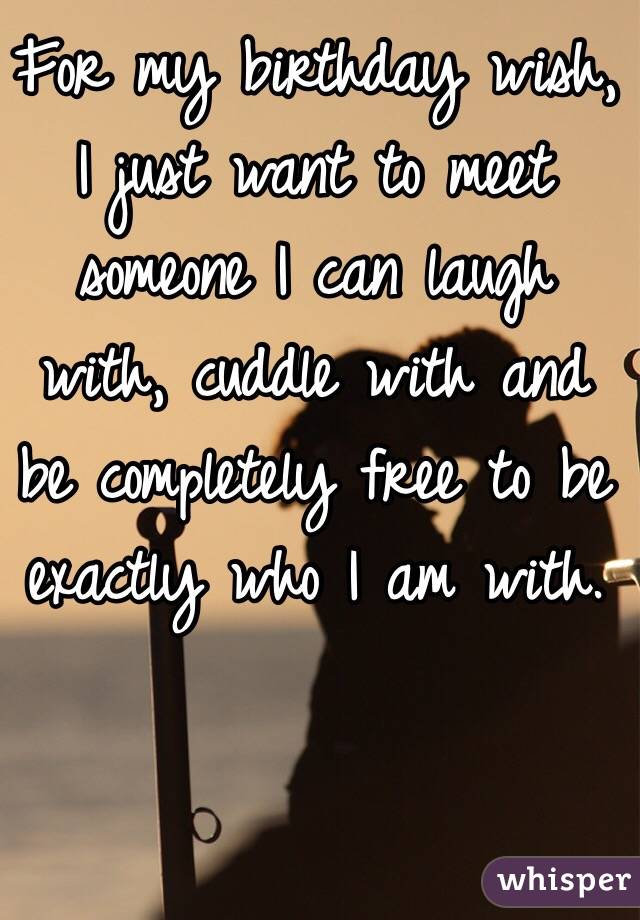 For my birthday wish,
I just want to meet someone I can laugh with, cuddle with and be completely free to be exactly who I am with.