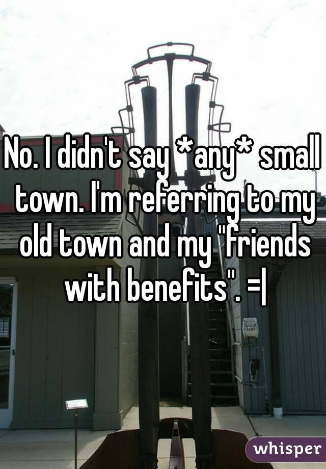 No. I didn't say *any* small town. I'm referring to my old town and my "friends with benefits". =|