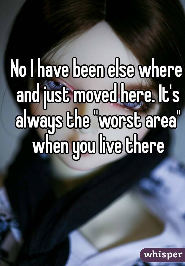 No I have been else where and just moved here. It's always the "worst area" when you live there