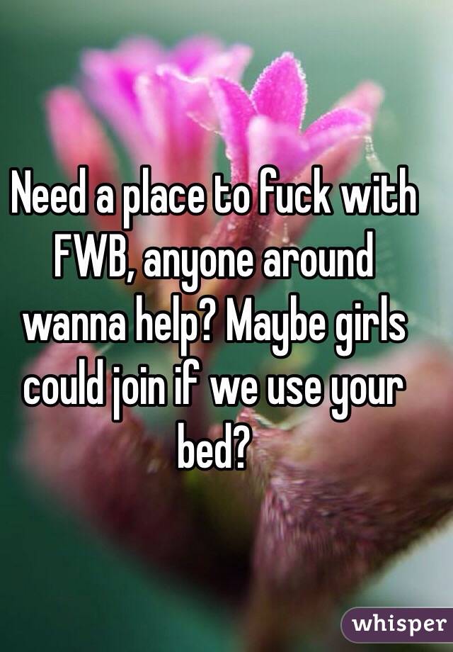 Need a place to fuck with FWB, anyone around wanna help? Maybe girls could join if we use your bed?