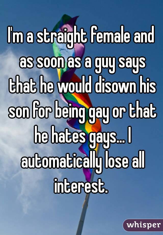 I'm a straight female and as soon as a guy says that he would disown his son for being gay or that he hates gays... I automatically lose all interest. 