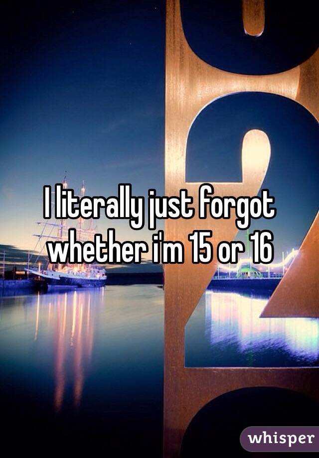 I literally just forgot whether i'm 15 or 16