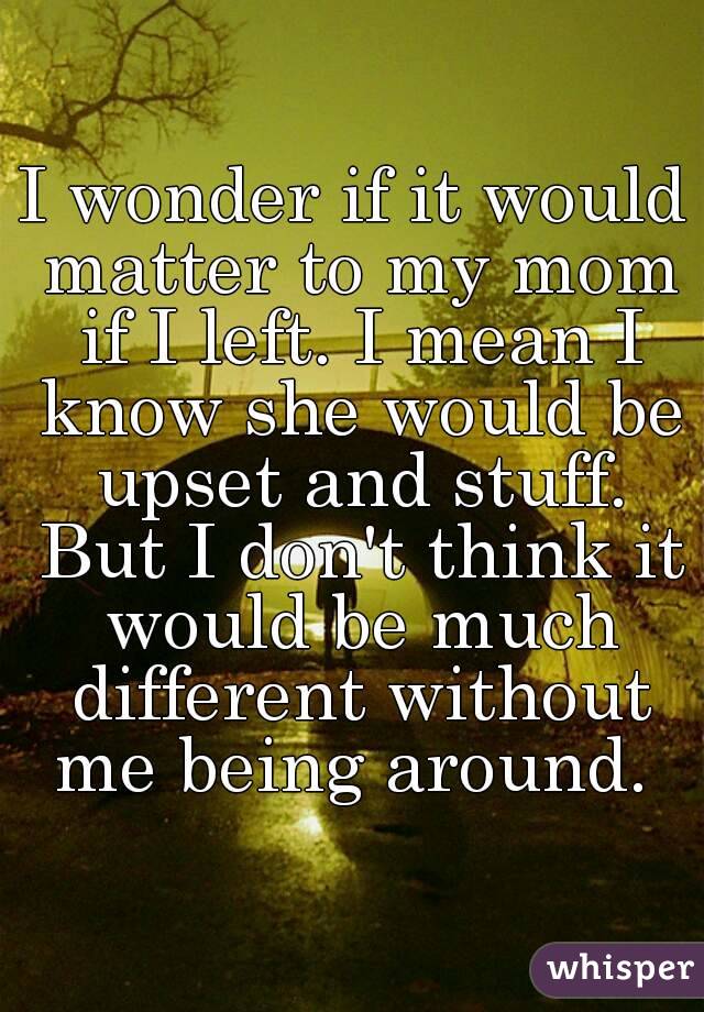 I wonder if it would matter to my mom if I left. I mean I know she would be upset and stuff. But I don't think it would be much different without me being around. 