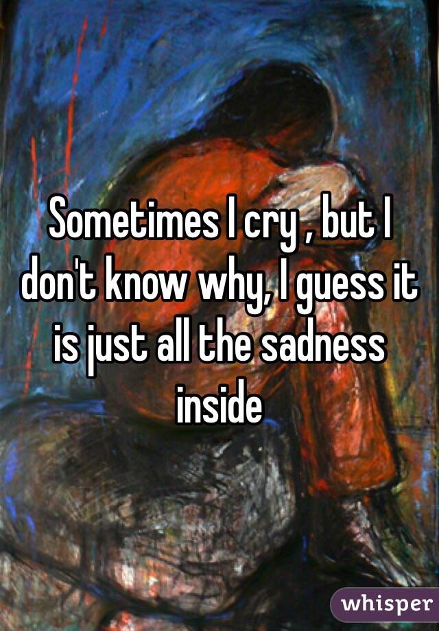Sometimes I cry , but I don't know why, I guess it is just all the sadness inside