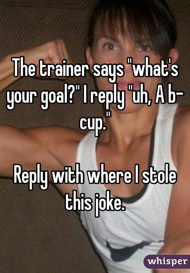 The trainer says "what's your goal?" I reply "uh, A b-cup."

Reply with where I stole this joke.