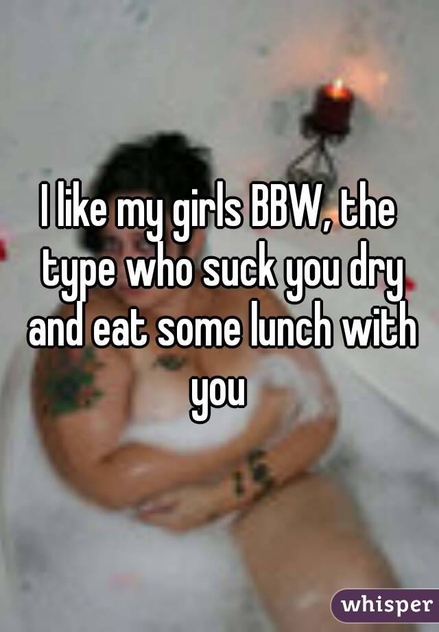 I like my girls BBW, the type who suck you dry and eat some lunch with you 