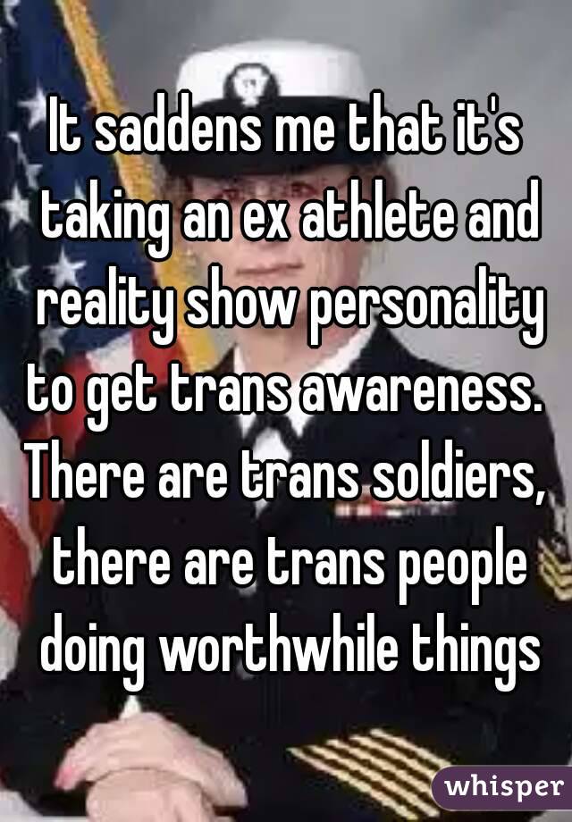 It saddens me that it's taking an ex athlete and reality show personality to get trans awareness. 
There are trans soldiers, there are trans people doing worthwhile things