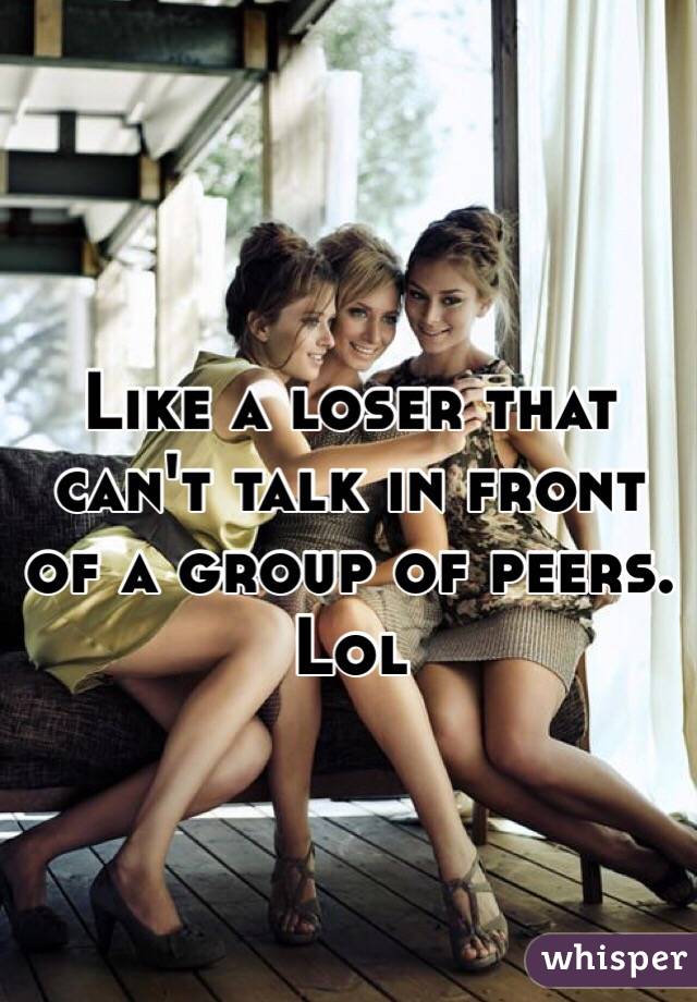 Like a loser that can't talk in front of a group of peers. Lol