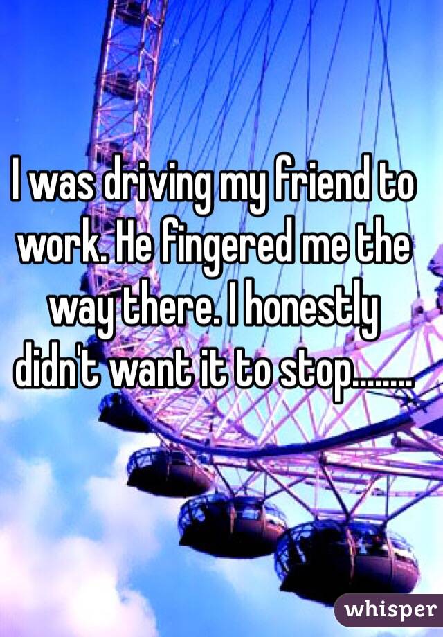I was driving my friend to work. He fingered me the way there. I honestly didn't want it to stop........