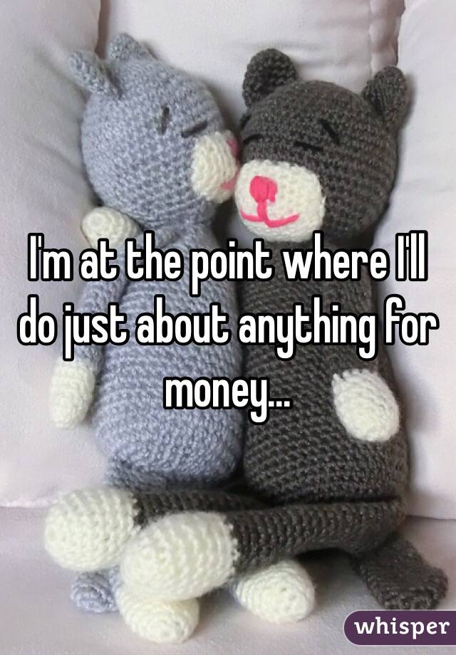 I'm at the point where I'll do just about anything for money...