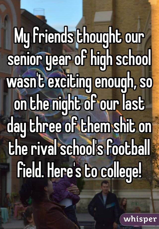 My friends thought our senior year of high school wasn't exciting enough, so on the night of our last day three of them shit on the rival school's football field. Here's to college! 